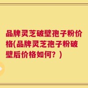 品牌灵芝破壁孢子粉价格(品牌灵芝孢子粉破壁后价格如何？)