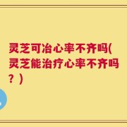 灵芝可冶心率不齐吗(灵芝能治疗心率不齐吗？)