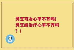 灵芝可冶心率不齐吗(灵芝能治疗心率不齐吗？)