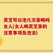 灵芝可以泡几次茶喝吗女人(女人喝灵芝茶的注意事项及泡法)