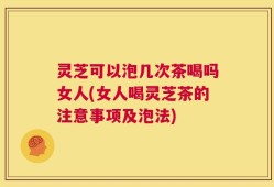 灵芝可以泡几次茶喝吗女人(女人喝灵芝茶的注意事项及泡法)