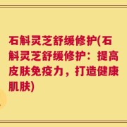 石斛灵芝舒缓修护(石斛灵芝舒缓修护：提高皮肤免疫力，打造健康肌肤)