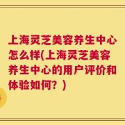 上海灵芝美容养生中心怎么样(上海灵芝美容养生中心的用户评价和体验如何？)