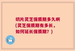 切片灵芝保质期多久啊(灵芝保质期有多长，如何延长保质期？)