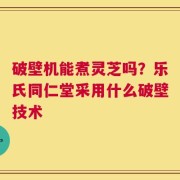 破壁机能煮灵芝吗？乐氏同仁堂采用什么破壁技术
