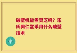 破壁机能煮灵芝吗？乐氏同仁堂采用什么破壁技术