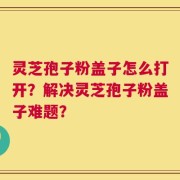 灵芝孢子粉盖子怎么打开？解决灵芝孢子粉盖子难题？