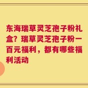 东海瑞草灵芝孢子粉礼盒？瑞草灵芝孢子粉一百元福利，都有哪些福利活动