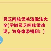 灵芝阿胶煲鸡汤做法大全(学做灵芝阿胶煲鸡汤，为身体添福利！)