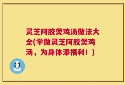 灵芝阿胶煲鸡汤做法大全(学做灵芝阿胶煲鸡汤，为身体添福利！)