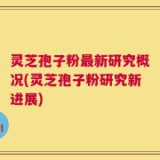 灵芝孢子粉最新研究概况(灵芝孢子粉研究新进展)