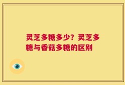 灵芝多糖多少？灵芝多糖与香菇多糖的区别