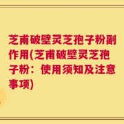 芝甫破壁灵芝孢子粉副作用(芝甫破壁灵芝孢子粉：使用须知及注意事项)
