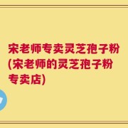 宋老师专卖灵芝孢子粉(宋老师的灵芝孢子粉专卖店)