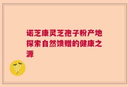 诺芝康灵芝孢子粉产地探索自然馈赠的健康之源