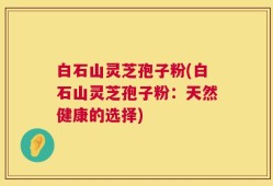 白石山灵芝孢子粉(白石山灵芝孢子粉：天然健康的选择)
