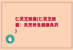 仁灵芝胶囊(仁灵芝胶囊：天然养生健康良药)
