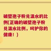 破壁孢子粉兑温水的比例(正确的破壁孢子粉兑温水比例，呵护你的健康！)