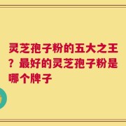 灵芝孢子粉的五大之王？最好的灵芝孢子粉是哪个牌子