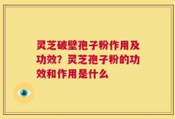 灵芝破壁孢子粉作用及功效？灵芝孢子粉的功效和作用是什么