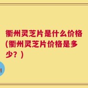 衢州灵芝片是什么价格(衢州灵芝片价格是多少？)