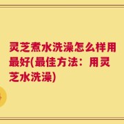 灵芝煮水洗澡怎么样用最好(最佳方法：用灵芝水洗澡)