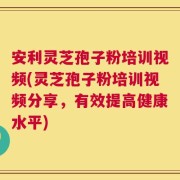 安利灵芝孢子粉培训视频(灵芝孢子粉培训视频分享，有效提高健康水平)