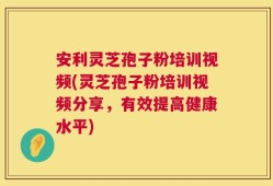 安利灵芝孢子粉培训视频(灵芝孢子粉培训视频分享，有效提高健康水平)