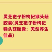 灵芝孢子粉枸杞猴头菇胶囊(灵芝孢子粉枸杞猴头菇胶囊：天然养生佳品)