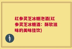 红参灵芝冰糖泡酒(红参灵芝冰糖酒：酥软滋味的美味佳饮)