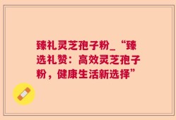 臻礼灵芝孢子粉_“臻选礼赞：高效灵芝孢子粉，健康生活新选择”