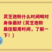 灵芝孢粉什么时间喝对身体最好 (灵芝孢粉最佳服用时间，了解一下！)