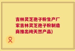 吉林灵芝孢子粉生产厂家吉林灵芝孢子粉制造商推出纯天然产品)