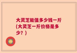 大灵芝能值多少钱一斤(大灵芝一斤价格是多少？)