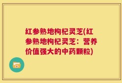 红参熟地枸杞灵芝(红参熟地枸杞灵芝：营养价值强大的中药颗粒)