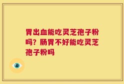 胃出血能吃灵芝孢子粉吗？肠胃不好能吃灵芝孢子粉吗
