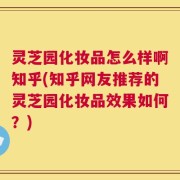 灵芝园化妆品怎么样啊知乎(知乎网友推荐的灵芝园化妆品效果如何？)