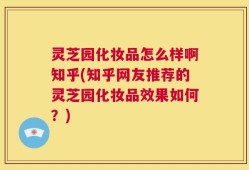 灵芝园化妆品怎么样啊知乎(知乎网友推荐的灵芝园化妆品效果如何？)