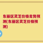 东丽区灵芝价格走势预测(东丽区灵芝价格预测)