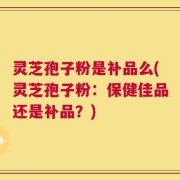 灵芝孢子粉是补品么(灵芝孢子粉：保健佳品还是补品？)