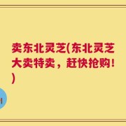 卖东北灵芝(东北灵芝大卖特卖，赶快抢购！)