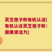 灵芝孢子粉有机认证(有机认证灵芝孢子粉：健康添活力)