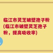 临江市灵芝破壁孢子粉(临江市破壁灵芝孢子粉，提高吸收率)