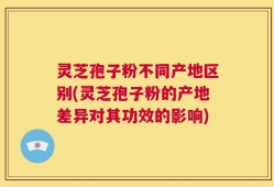 灵芝孢子粉不同产地区别(灵芝孢子粉的产地差异对其功效的影响)