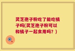 灵芝孢子粉吃了能吃橘子吗(灵芝孢子粉可以和橘子一起食用吗？)