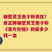 破壁灵芝孢子粉男性？修正牌破壁灵芝孢子粉《官方价格》到底多少钱一盒