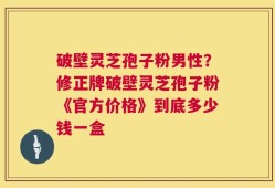 破壁灵芝孢子粉男性？修正牌破壁灵芝孢子粉《官方价格》到底多少钱一盒