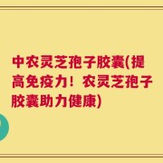 中农灵芝孢子胶囊(提高免疫力！农灵芝孢子胶囊助力健康)