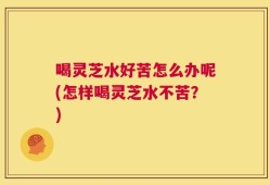 喝灵芝水好苦怎么办呢(怎样喝灵芝水不苦？)