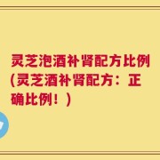 灵芝泡酒补肾配方比例(灵芝酒补肾配方：正确比例！)